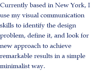 Currently based in New York, I use my visual communication skills to identify the design problem, define it, and look for new approach to achieve remarkable results in a simple minimalist way. 