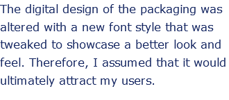 The digital design of the packaging was altered with a new font style that was tweaked to showcase a better look and feel. Therefore, I assumed that it would ultimately attract my users. 