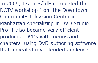 In 2009, I succesfully completed the DCTV workshop from the Downtown Community Television Center in Manhattan specializing in DVD Studio Pro. I also became very efficient producing DVDs with menus and chapters using DVD authoring software that appealed my intended audience.