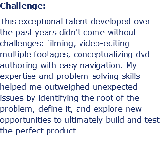 Challenge: This exceptional talent developed over the past years didn't come without challenges: filming, video-editing multiple footages, conceptualizing dvd authoring with easy navigation. My expertise and problem-solving skills helped me outweighed unexpected issues by identifying the root of the problem, define it, and explore new opportunities to ultimately build and test the perfect product.