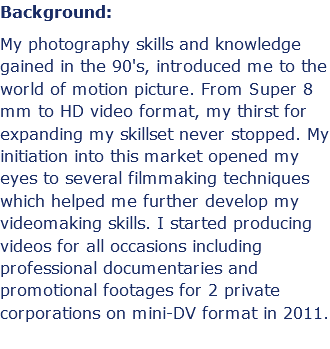Background: My photography skills and knowledge gained in the 90's, introduced me to the world of motion picture. From Super 8 mm to HD video format, my thirst for expanding my skillset never stopped. My initiation into this market opened my eyes to several filmmaking techniques which helped me further develop my videomaking skills. I started producing videos for all occasions including professional documentaries and promotional footages for 2 private corporations on mini-DV format in 2011.