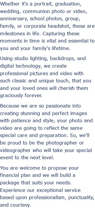Whether it's a portrait, graduation, wedding, communion photo or video, anniversary, school photos, group, family, or corporate headshot, these are milestones in life. Capturing these moments in time is vital and essential to you and your family's lifetime. Using studio lighting, backdrops, and digital technology, we create professional pictures and video with such classic and unique touch, that you and your loved ones will cherish them graciously forever. Because we are so passionate into creating stunning and perfect images with patience and style, your photo and video are going to reflect the same special care and preparation. So, we'll be proud to be the photographer or videographer who will take your special event to the next level. You are welcome to propose your financial plan and we will build a package that suits your needs. Experience our exceptional service based upon professionalism, punctuality, and courtesy.